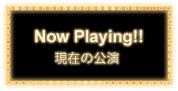 Now Playing!! 現在の公演